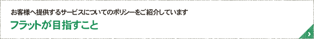 お客様へ提供するサービスについてのポリシーをご紹介しています フラットが目指すこと