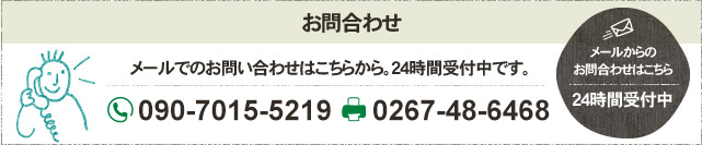 お問合わせ メールでのお問い合わせはこちらから。24時間受付中です。 フリーダイヤル 090-7015-5219 FAX 0267-48-6468 メールからの お問合わせはこちら 24時間受付中