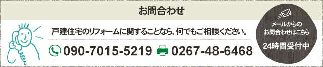 お問合わせ 戸建住宅のリフォームに関することなら、何でもご相談ください。 フリーダイヤル 090-7015-5219 FAX 0267-48-6468 メールからの お問合わせはこちら 24時間受付中