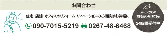 お問合わせ 住宅・店舗・オフィスのリフォーム・リノベーションのご相談はお気軽に フリーダイヤル 090-7015-5219 FAX 0267-48-6468 メールからのお問合わせはこちら 24時間受付中