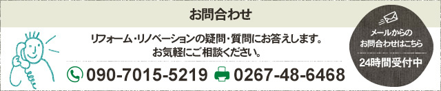 お問合わせ リフォーム・リノベーションの疑問・質問にお答えします。お気軽にご相談ください。 フリーダイヤル 090-7015-5219 FAX 0267-48-6468 メールからのお問合わせはこちら 24時間受付中