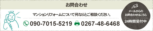 お問合わせ マンションリフォームについて何なりとご相談ください。 フリーダイヤル 090-7015-5219 FAX 0267-48-6468 メールからの お問合わせはこちら 24時間受付中