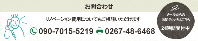 お問合わせ リノベーション費用についてもご相談いただけます フリーダイヤル 090-7015-5219 FAX 0267-48-6468 メールからの お問合わせはこちら 24時間受付中