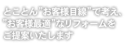 とことん“お客様目線”で考え、“お客様最適”なリフォームをご提案いたします